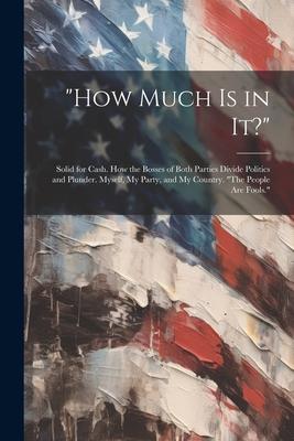 How Much Is in It?: Solid for Cash. How the Bosses of Both Parties Divide Politics and Plunder. Myself, My Party, and My Country. The Peo