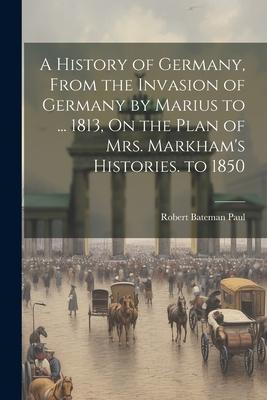 A History of Germany, From the Invasion of Germany by Marius to ... 1813, On the Plan of Mrs. Markham’s Histories. to 1850