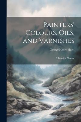 Painters’ Colours, Oils, and Varnishes: A Practical Manual