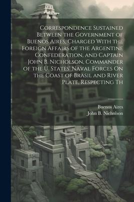 Correspondence Sustained Between the Government of Buenos Aires, Charged With the Foreign Affairs of the Argentine Confederation, and Captain John B.