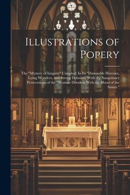 Illustrations of Popery: The Mystery of Iniquity Unveiled: In Its Damnable Heresies, Lying Wonders, and Strong Delusion. With the Sanguinary