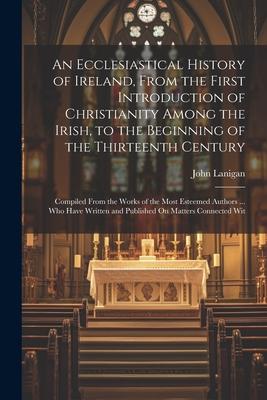 An Ecclesiastical History of Ireland, From the First Introduction of Christianity Among the Irish, to the Beginning of the Thirteenth Century: Compile