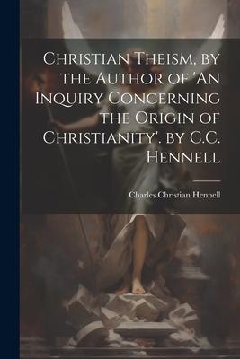 Christian Theism, by the Author of ’An Inquiry Concerning the Origin of Christianity’. by C.C. Hennell