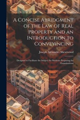 A Concise Abridgment of the Law of Real Property and an Introduction to Conveyincing: Designed to Facilitate the Subject for Students Preparing for Ex