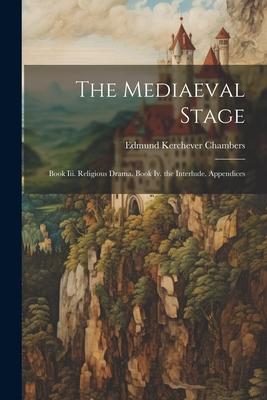 The Mediaeval Stage: Book Iii. Religious Drama. Book Iv. the Interlude. Appendices