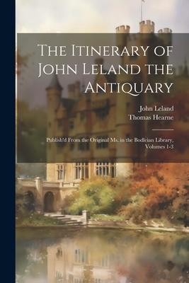 The Itinerary of John Leland the Antiquary: Publish’d From the Original Ms. in the Bodleian Library, Volumes 1-3