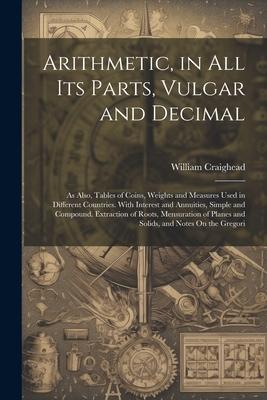 Arithmetic, in All Its Parts, Vulgar and Decimal: As Also, Tables of Coins, Weights and Measures Used in Different Countries. With Interest and Annuit