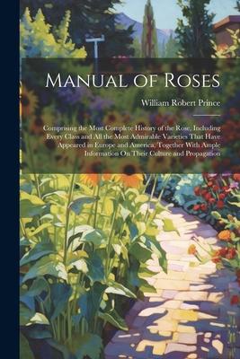 Manual of Roses: Comprising the Most Complete History of the Rose, Including Every Class and All the Most Admirable Varieties That Have