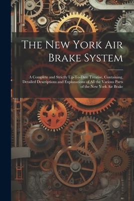 The New York Air Brake System: A Complete and Strictly Up-To-Date Treatise, Containing, Detailed Descriptions and Explanations of All the Various Par