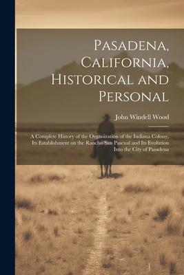 Pasadena, California, Historical and Personal; a Complete History of the Organization of the Indiana Colony, Its Establishment on the Rancho San Pascu