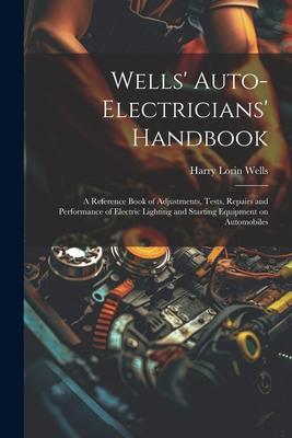 Wells’ Auto-electricians’ Handbook; a Reference Book of Adjustments, Tests, Repairs and Performance of Electric Lighting and Starting Equipment on Aut