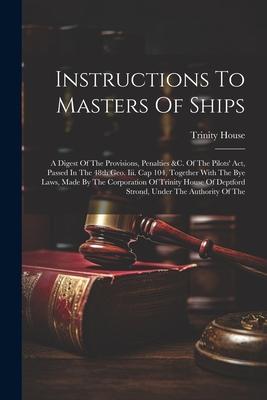 Instructions To Masters Of Ships: A Digest Of The Provisions, Penalties &c. Of The Pilots’ Act, Passed In The 48th Geo. Iii. Cap 104, Together With Th