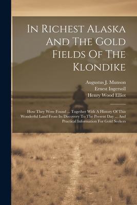 In Richest Alaska And The Gold Fields Of The Klondike: How They Were Found ... Together With A History Of This Wonderful Land From Its Discovery To Th