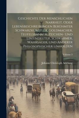 Geschichte Der Menschlichen Narrheit, Oder Lebensbeschreibungen Berühmter Schwarzkünstler, Goldmacher, Teufelsbanner, Zeichen- Und Liniendeuter, Schwä