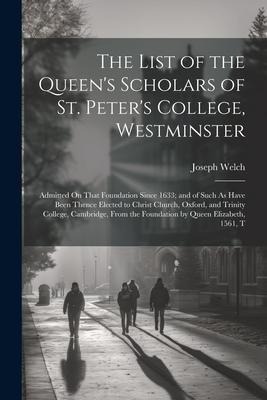 The List of the Queen’s Scholars of St. Peter’s College, Westminster: Admitted On That Foundation Since 1633; and of Such As Have Been Thence Elected