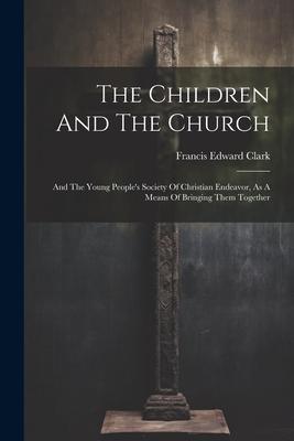 The Children And The Church: And The Young People’s Society Of Christian Endeavor, As A Means Of Bringing Them Together