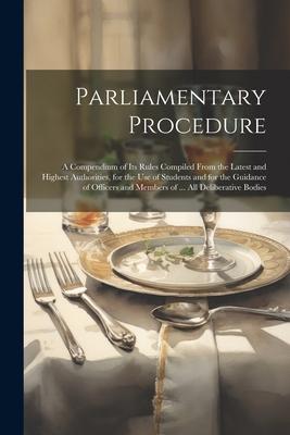 Parliamentary Procedure: A Compendium of Its Rules Compiled From the Latest and Highest Authorities, for the Use of Students and for the Guidan