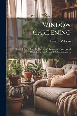 Window Gardening: Devoted Specially to the Culture of Flowers and Ornamental Plants for Indoor use and Parlor Decoration