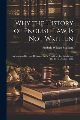 Why the History of English Law Is Not Written: An Inaugural Lecture Delivered in the Arts School at Cambridge On 13Th October, 1888