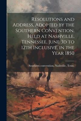 Resolutions and Address, Adopted by the Southern Convention. Held at Nashville, Tennessee, June 3d to 12th Inclusive, in the Year 1850