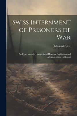 Swiss Internment of Prisoners of War: An Experiment in International Humane Legislation and Administration: a Report