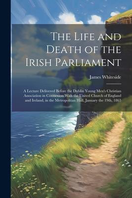 The Life and Death of the Irish Parliament: A Lecture Delivered Before the Dublin Young Men’s Christian Association in Connexion With the United Churc