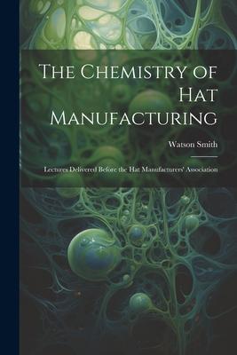 The Chemistry of Hat Manufacturing: Lectures Delivered Before the Hat Manufacturers’ Association