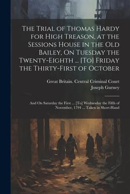 The Trial of Thomas Hardy for High Treason, at the Sessions House in the Old Bailey, On Tuesday the Twenty-Eighth ... [To] Friday the Thirty-First of
