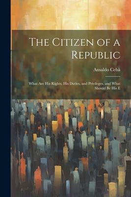 The Citizen of a Republic: What are His Rights, His Duties, and Privileges, and What Should be His E