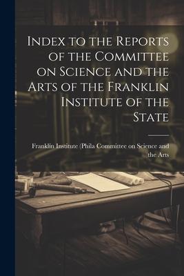 Index to the Reports of the Committee on Science and the Arts of the Franklin Institute of the State