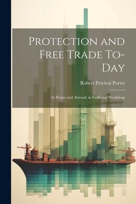 Protection and Free Trade To-day: At Home and Abroad, in Field and Workshop