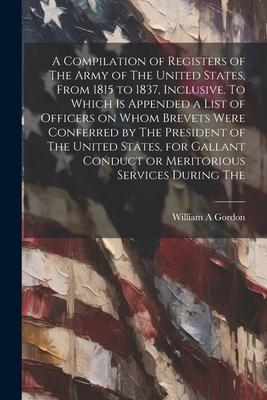 A Compilation of Registers of The Army of The United States, From 1815 to 1837, Inclusive. To Which is Appended a List of Officers on Whom Brevets Wer