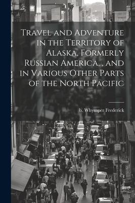 Travel and Adventure in the Territory of Alaska, Formerly Russian America,, and in Various Other Parts of the North Pacific