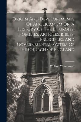 Origin And Developements Of Anglicanism Or, A History Of The Liturgies, Homilies, Articles, Bibles, Principles, And Governmental System Of The Church