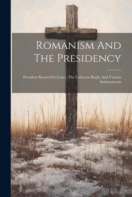 Romanism And The Presidency: President Roosevelt’s Letter, The Lutheran Reply And Various Indorsements