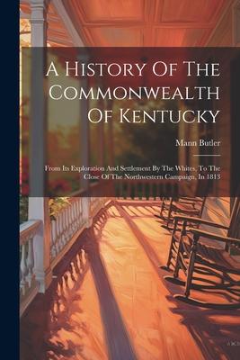 A History Of The Commonwealth Of Kentucky: From Its Exploration And Settlement By The Whites, To The Close Of The Northwestern Campaign, In 1813