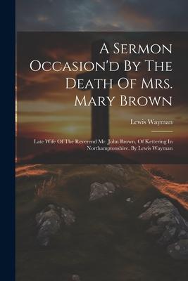 A Sermon Occasion’d By The Death Of Mrs. Mary Brown: Late Wife Of The Reverend Mr. John Brown, Of Kettering In Northamptonshire. By Lewis Wayman