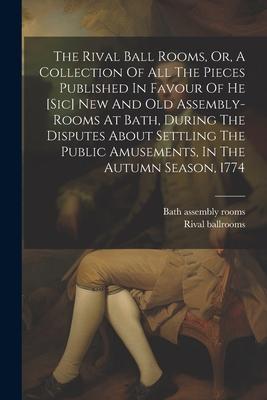 The Rival Ball Rooms, Or, A Collection Of All The Pieces Published In Favour Of He [sic] New And Old Assembly-rooms At Bath, During The Disputes About