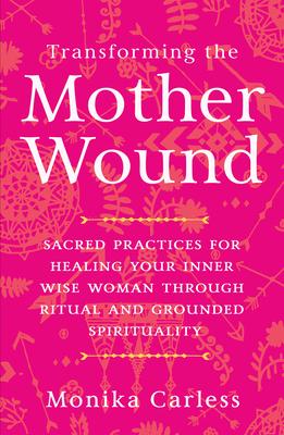 Transforming the Mother Wound: Sacred Practices for Healing Your Inner Wise Woman Through Ritual and Grounded S Pirituality