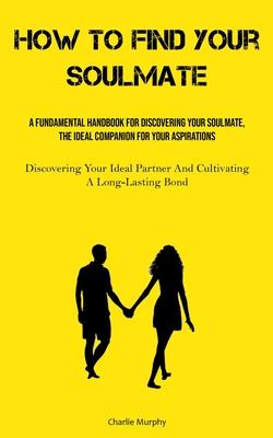 How To Find Your Soulmate: A Fundamental Handbook For Discovering Your Soulmate, The Ideal Companion For Your Aspirations (Discovering Your Ideal