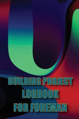 Building Project Logbook for Foreman: Construction Tracker to Keep Record Schedules, Daily Activities, Equipment, Safety Concerns Perfect Gift Idea fo