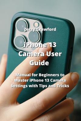 iPhone 13 Camera User Guide: Manual for Beginners to Master iPhone 13 Camera Settings with Tips and Tricks