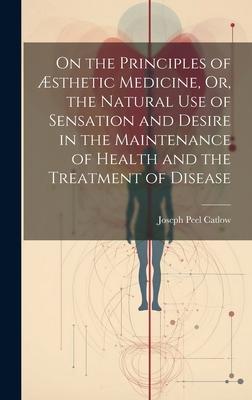 On the Principles of Æsthetic Medicine, Or, the Natural Use of Sensation and Desire in the Maintenance of Health and the Treatment of Disease