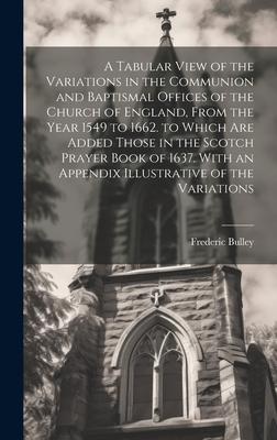 A Tabular View of the Variations in the Communion and Baptismal Offices of the Church of England, From the Year 1549 to 1662. to Which Are Added Those