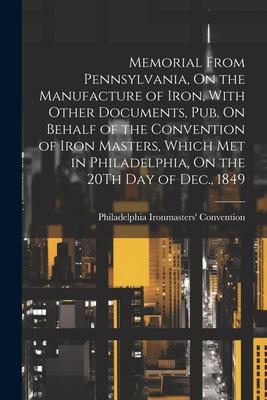 Memorial From Pennsylvania, On the Manufacture of Iron, With Other Documents, Pub. On Behalf of the Convention of Iron Masters, Which Met in Philadelp