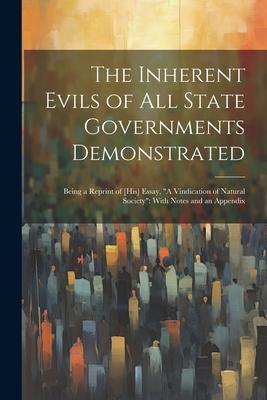 The Inherent Evils of All State Governments Demonstrated: Being a Reprint of [His] Essay, A Vindication of Natural Society With Notes and an Appendi