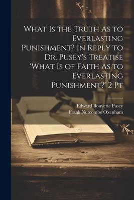 What Is the Truth As to Everlasting Punishment? in Reply to Dr. Pusey’s Treatise ’what Is of Faith As to Everlasting Punishment?’ 2 Pt