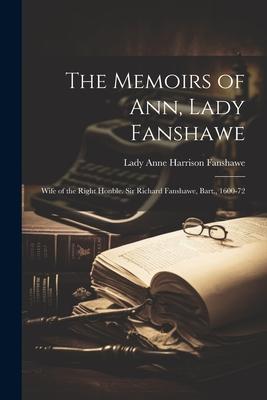 The Memoirs of Ann, Lady Fanshawe: Wife of the Right Honble. Sir Richard Fanshawe, Bart., 1600-72