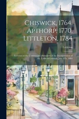 Chiswick, 1764. Apthorp, 1770. Littleton, 1784: Exercises at the Centennial Celebration of the Incorporation of the Town of Littleton, July 4Th, 1884