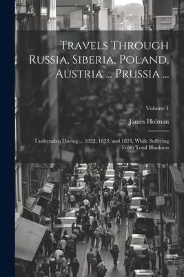 Travels Through Russia, Siberia, Poland, Austria ... Prussia ...: Undertaken During ... 1822, 1823, and 1824, While Suffering From Total Blindness; Vo